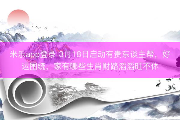 米乐app登录 3月18日启动有贵东谈主帮，好运围绕，家有哪些生肖财路滔滔旺不休