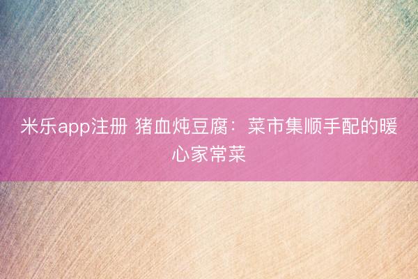 米乐app注册 猪血炖豆腐：菜市集顺手配的暖心家常菜