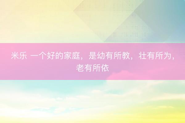 米乐 一个好的家庭，是幼有所教，壮有所为，老有所依