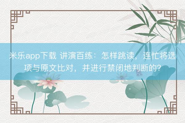 米乐app下载 讲演百练：怎样跳读，连忙将选项与原文比对，并进行禁闭地判断的？