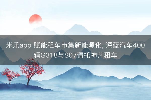 米乐app 赋能租车市集新能源化， 深蓝汽车400辆G318与S07请托神州租车