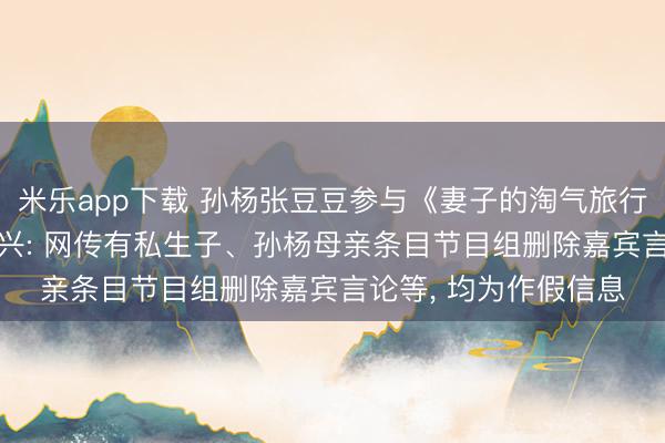 米乐app下载 孙杨张豆豆参与《妻子的淘气旅行》激发传言, 最新复兴: 网传有私生子、孙杨母亲条目节目组删除嘉宾言论等, 均为作假信息