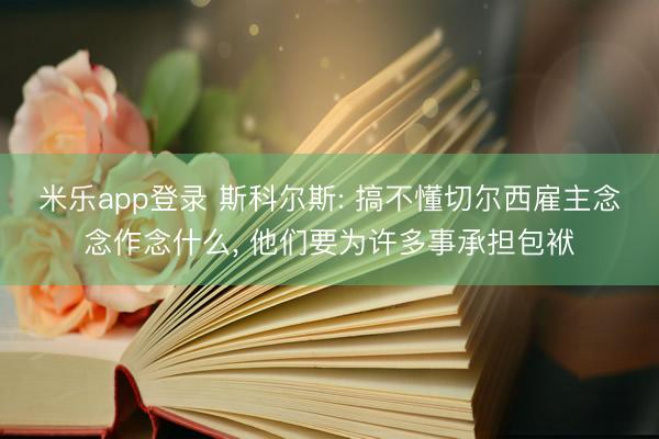 米乐app登录 斯科尔斯: 搞不懂切尔西雇主念念作念什么, 他们要为许多事承担包袱