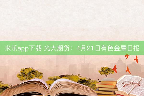 米乐app下载 光大期货：4月21日有色金属日报